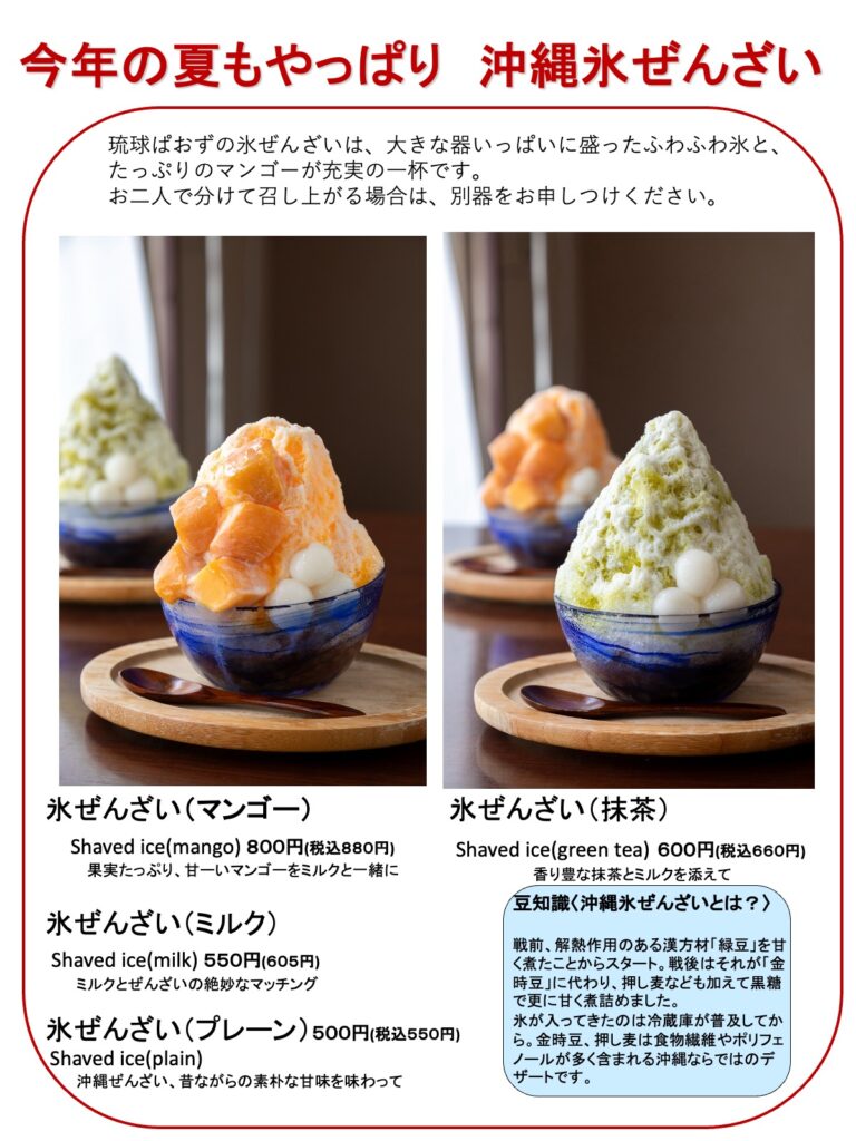 今年の夏もやっぱり　沖縄氷ぜんざい
琉球ぱおずの氷ぜんざいは、大きな器いっぱいに盛ったふわふわ氷と、
たっぷりのマンゴーが充実の一杯です。
お二人で分けて召し上がる場合は、別器をお申しつけください。

・氷ぜんざい（マンゴー）
Shaved ice(mango) ８００円(税込８８０円)
果実たっぷり、甘ーいマンゴーをミルクと一緒に

・氷ぜんざい（抹茶）
Shaved ice(green tea) ６００円(税込６６０円)
香り豊な抹茶とミルクを添えて

・氷ぜんざい（ミルク）
Shaved ice(milk) ５５０円(６０５円)
ミルクとぜんざいの絶妙なマッチング

・氷ぜんざい（プレーン）５００円(税込５５０円)
Shaved ice(plain)
沖縄ぜんざい、昔ながらの素朴な甘味を味わって
